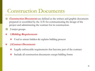 Construction Documents
 Construction Documents are defined as the written and graphic documents
prepared or assembled by the A/E for communicating the design of the
project and administering the contract for its construction.
 2 major groups
1.Bidding Requirements
Used to attract bidders & explains bidding process
2.Contract Documents
Legally enforceable requirements that become part of the contract
Include all construction documents except bidding forms
38
 
