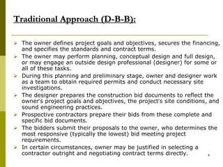 Traditional Approach (D-B-B):
 The owner defines project goals and objectives, secures the financing,
and specifies the standards and contract terms.
 The owner may perform planning, conceptual design and full design,
or may engage an outside design professional (designer) for some or
all of these tasks.
 During this planning and preliminary stage, owner and designer work
as a team to obtain required permits and conduct necessary site
investigations.
 The designer prepares the construction bid documents to reflect the
owner’s project goals and objectives, the project’s site conditions, and
sound engineering practices.
 Prospective contractors prepare their bids from these complete and
specific bid documents.
 The bidders submit their proposals to the owner, who determines the
most responsive (typically the lowest) bid meeting project
requirements.
 In certain circumstances, owner may be justified in selecting a
contractor outright and negotiating contract terms directly. 4
 
