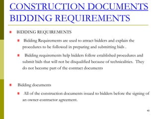 CONSTRUCTION DOCUMENTS
BIDDING REQUIREMENTS
BIDDING REQUIREMENTS
Bidding Requirements are used to attract bidders and explain the
procedures to be followed in preparing and submitting bids .
Bidding requirements help bidders follow established procedures and
submit bids that will not be disqualified because of technicalities. They
do not become part of the contract documents
Bidding documents
All of the construction documents issued to bidders before the signing of
an owner-contractor agreement.
40
 
