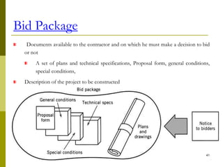 Bid Package
Documents available to the contractor and on which he must make a decision to bid
or not
A set of plans and technical specifications, Proposal form, general conditions,
special conditions,
Description of the project to be constructed
Bid Package is prepared by:
41
 