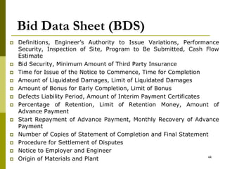 Bid Data Sheet (BDS)
 Definitions, Engineer’s Authority to Issue Variations, Performance
Security, Inspection of Site, Program to Be Submitted, Cash Flow
Estimate
 Bid Security, Minimum Amount of Third Party Insurance
 Time for Issue of the Notice to Commence, Time for Completion
 Amount of Liquidated Damages, Limit of Liquidated Damages
 Amount of Bonus for Early Completion, Limit of Bonus
 Defects Liability Period, Amount of Interim Payment Certificates
 Percentage of Retention, Limit of Retention Money, Amount of
Advance Payment
 Start Repayment of Advance Payment, Monthly Recovery of Advance
Payment
 Number of Copies of Statement of Completion and Final Statement
 Procedure for Settlement of Disputes
 Notice to Employer and Engineer
 Origin of Materials and Plant 44
 