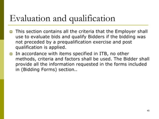 Evaluation and qualification
 This section contains all the criteria that the Employer shall
use to evaluate bids and qualify Bidders if the bidding was
not preceded by a prequalification exercise and post
qualification is applied.
 In accordance with items specified in ITB, no other
methods, criteria and factors shall be used. The Bidder shall
provide all the information requested in the forms included
in (Bidding Forms) section..
45
 