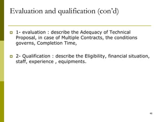  1- evaluation : describe the Adequacy of Technical
Proposal, in case of Multiple Contracts, the conditions
governs, Completion Time,
 2- Qualification : describe the Eligibility, financial situation,
staff, experience , equipments.
Evaluation and qualification (con’d)
46
 