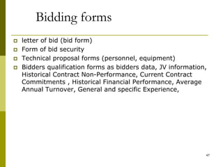 Bidding forms
 letter of bid (bid form)
 Form of bid security
 Technical proposal forms (personnel, equipment)
 Bidders qualification forms as bidders data, JV information,
Historical Contract Non-Performance, Current Contract
Commitments , Historical Financial Performance, Average
Annual Turnover, General and specific Experience,
47
 