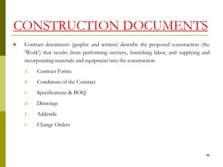 Contract documents (graphic and written) describe the proposed construction (the
‘Work’) that results from performing services, furnishing labor, and supplying and
incorporating materials and equipment into the construction
A. Contract Forms
B. Conditions of the Contract
C. Specifications & BOQ
D. Drawings
E. Addenda
F. Change Orders
CONSTRUCTION DOCUMENTS
48
 