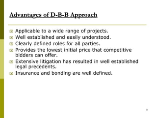 Advantages of D-B-B Approach
 Applicable to a wide range of projects.
 Well established and easily understood.
 Clearly defined roles for all parties.
 Provides the lowest initial price that competitive
bidders can offer.
 Extensive litigation has resulted in well established
legal precedents.
 Insurance and bonding are well defined.
5
 