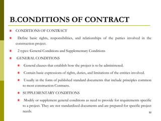 B.CONDITIONS OF CONTRACT
CONDITIONS OF CONTRACT
Define basic rights, responsibilities, and relationships of the parties involved in the
construction project.
2 types: General Conditions and Supplementary Conditions
GENERAL CONDITIONS
General clauses that establish how the project is to be administered.
Contain basic expressions of rights, duties, and limitations of the entities involved.
Usually in the form of published standard documents that include principles common
to most construction Contracts.
SUPPLEMENTARY CONDITIONS
Modify or supplement general conditions as need to provide for requirements specific
to a project. They are not standardized documents and are prepared for specific project
needs. 50
 