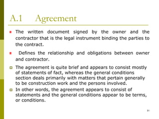 A.1 Agreement
The written document signed by the owner and the
contractor that is the legal instrument binding the parties to
the contract.
Defines the relationship and obligations between owner
and contractor.
 The agreement is quite brief and appears to consist mostly
of statements of fact, whereas the general conditions
section deals primarily with matters that pertain generally
to be construction work and the persons involved.
 In other words, the agreement appears to consist of
statements and the general conditions appear to be terms,
or conditions.
51
 