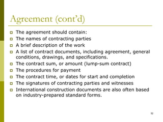 Agreement (cont’d)
 The agreement should contain:
 The names of contracting parties
 A brief description of the work
 A list of contract documents, including agreement, general
conditions, drawings, and specifications.
 The contract sum, or amount (lump-sum contract)
 The procedures for payment
 The contract time, or dates for start and completion
 The signatures of contracting parties and witnesses
 International construction documents are also often based
on industry-prepared standard forms.
52
 