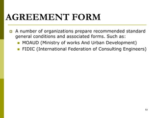 AGREEMENT FORM
 A number of organizations prepare recommended standard
general conditions and associated forms. Such as:
 MOAUD (Ministry of works And Urban Development)
 FIDIC (International Federation of Consulting Engineers)
53
 