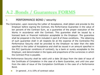 A.2 .Bonds / Guarantees FORMS
1- PERFORMANCE BOND / security
The Contractor, upon receiving the Letter of Acceptance, shall obtain and provide to the
Employer before signing the Contract, the Performance Guarantee in the value of
ten percent of the Contract Sum, as a guarantee of the proper execution of the
Works in accordance with the Contract. This guarantee shall be issued by a
licensed bank or financial institution acceptable to the Employer. The guarantee
shall be prepared in the form included in part B of these conditions. The obtaining
of such guarantee shall in all respects be at the expense of the Contractor.The
Performance Security shall be provided to the Employer no later than the date
specified in the Letter of Acceptance and shall be issued in an amount specified in
the PCC (particular conditions of contract), by a bank or surety acceptable to the
Employer, and denominated in the types and proportions of the currencies in which
the Contract Price is payable.
The Performance Security shall be valid until a date 28 days from the date of issue of
the Certificate of Completion in the case of a Bank Guarantee, and until one year
from the date of issue of the Completion Certificate in the case of a Performance
Bond.
 In general , it is 10% of contract value
54
 