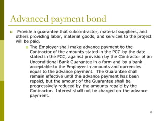 Advanced payment bond
 Provide a guarantee that subcontractor, material suppliers, and
others providing labor, material goods, and services to the project
will be paid.
 The Employer shall make advance payment to the
Contractor of the amounts stated in the PCC by the date
stated in the PCC, against provision by the Contractor of an
Unconditional Bank Guarantee in a form and by a bank
acceptable to the Employer in amounts and currencies
equal to the advance payment. The Guarantee shall
remain effective until the advance payment has been
repaid, but the amount of the Guarantee shall be
progressively reduced by the amounts repaid by the
Contractor. Interest shall not be charged on the advance
payment.
55
 