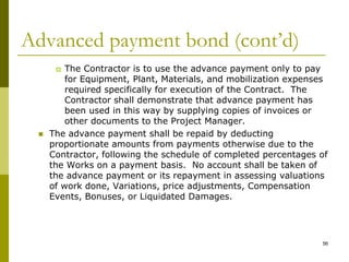 Advanced payment bond (cont’d)
 The Contractor is to use the advance payment only to pay
for Equipment, Plant, Materials, and mobilization expenses
required specifically for execution of the Contract. The
Contractor shall demonstrate that advance payment has
been used in this way by supplying copies of invoices or
other documents to the Project Manager.
 The advance payment shall be repaid by deducting
proportionate amounts from payments otherwise due to the
Contractor, following the schedule of completed percentages of
the Works on a payment basis. No account shall be taken of
the advance payment or its repayment in assessing valuations
of work done, Variations, price adjustments, Compensation
Events, Bonuses, or Liquidated Damages.
56
 
