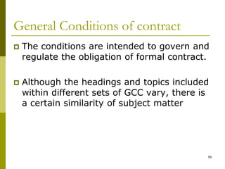 General Conditions of contract
 The conditions are intended to govern and
regulate the obligation of formal contract.
 Although the headings and topics included
within different sets of GCC vary, there is
a certain similarity of subject matter
59
 