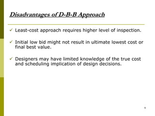 Disadvantages of D-B-B Approach
 Least-cost approach requires higher level of inspection.
 Initial low bid might not result in ultimate lowest cost or
final best value.
 Designers may have limited knowledge of the true cost
and scheduling implication of design decisions.
6
 