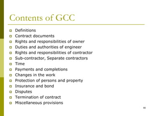 Contents of GCC
 Definitions
 Contract documents
 Rights and responsibilities of owner
 Duties and authorities of engineer
 Rights and responsibilities of contractor
 Sub-contractor, Separate contractors
 Time
 Payments and completions
 Changes in the work
 Protection of persons and property
 Insurance and bond
 Disputes
 Termination of contract
 Miscellaneous provisions
60
 
