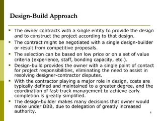 Design-Build Approach
 The owner contracts with a single entity to provide the design
and to construct the project according to that design.
 The contract might be negotiated with a single design-builder
or result from competitive proposals.
 The selection can be based on low price or on a set of value
criteria (experience, staff, bonding capacity, etc.).
 Design-build provides the owner with a single point of contact
for project responsibilities, eliminating the need to assist in
resolving designer-contractor disputes.
 With the contractor playing a major role in design, costs are
typically defined and maintained to a greater degree, and the
coordination of fast-track management to achieve early
completion is greatly simplified.
 The design-builder makes many decisions that owner would
make under DBB, due to delegation of greatly increased
authority. 8
 