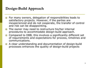 Design-Build Approach
 For many owners, delegation of responsibilities leads to
satisfactory projects. However, if the parties are
inexperienced and do not cooperate, the transfer of control
and risk can be disappointing.
 The owner may need to restructure his/her internal
procedures to accommodate design-build approach.
 Compared to DBB, this involves a significantly different set
of requirements and expectations for process, timelines and
communications.
 A clear understanding and documentation of design-build
processes enhances the quality of design-build projects
9
 