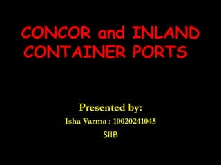 CONCOR and INLAND CONTAINER PORTS   Presented by: Isha Varma : 10020241045 SIIB 