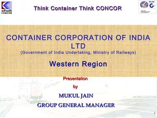 1
CONTAINER CORPORATION OF INDIA
LTD
(Government of India Undertaking, Ministry of Railways)
Western Region
PresentationPresentation
byby
MUKUL JAINMUKUL JAIN
GROUP GENERAL MANAGERGROUP GENERAL MANAGER
Think Container Think CONCORThink Container Think CONCOR
 