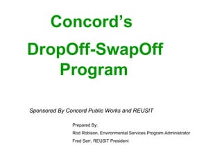 Concord’s     DropOff-SwapOff   Program   Prepared By: Rod Robison, Environmental Services Program Administrator Fred Serr, REUSIT President  Sponsored By Concord Public Works and REUSIT 
