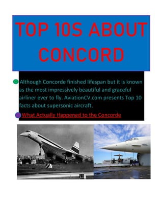 Although Concorde finished lifespan but it is known
as the most impressively beautiful and graceful
airliner ever to fly. AviationCV.com presents Top 10
facts about supersonic aircraft.
What Actually Happened to the Concorde
TOP 10S ABOUT
CONCORD
 