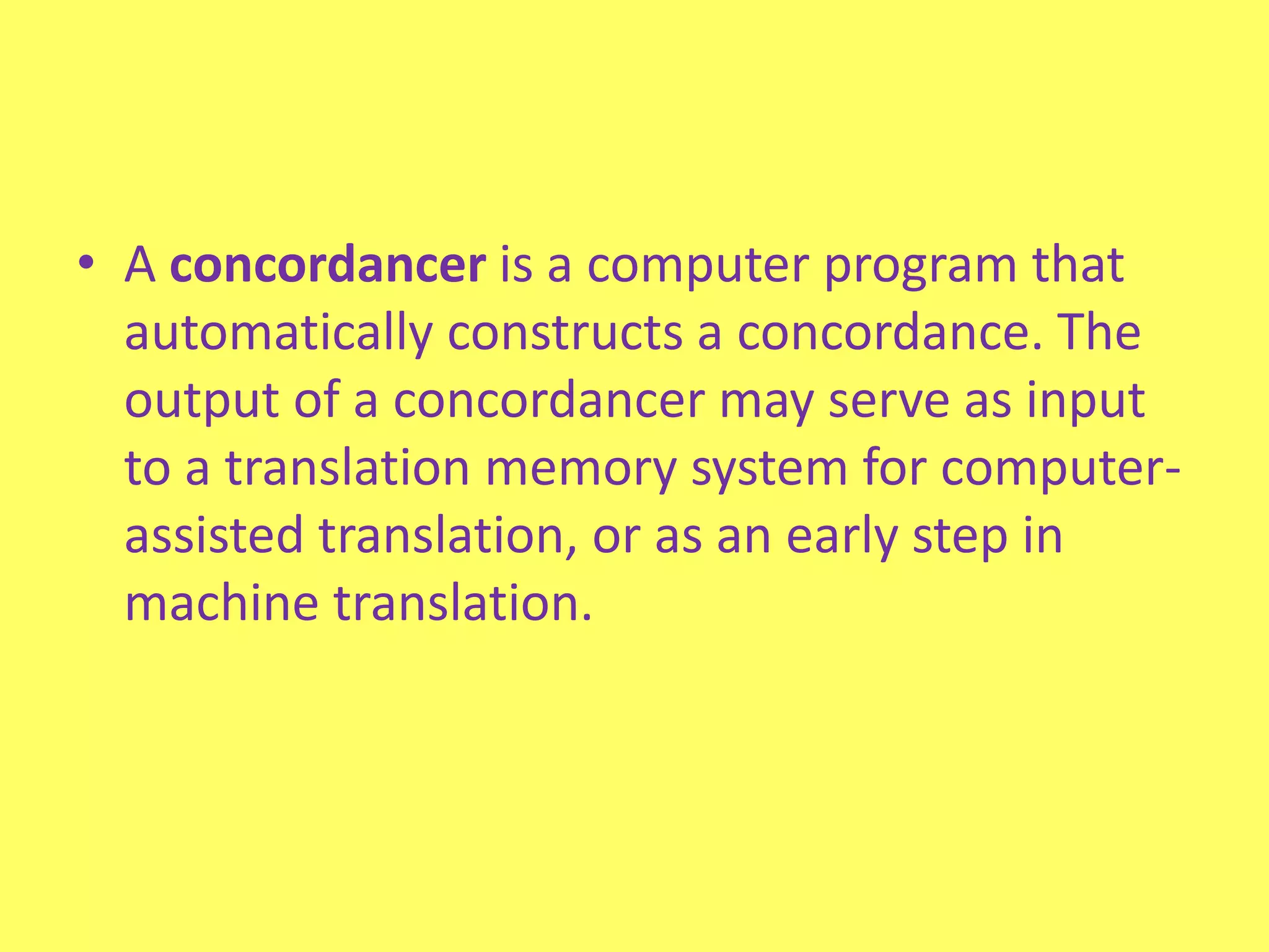 A concordancer is a computer program that automatically constructs a concordance. The output of a concordancer may serve as input to a translation memory system for computer-assisted translation, or as an early step in machine translation.