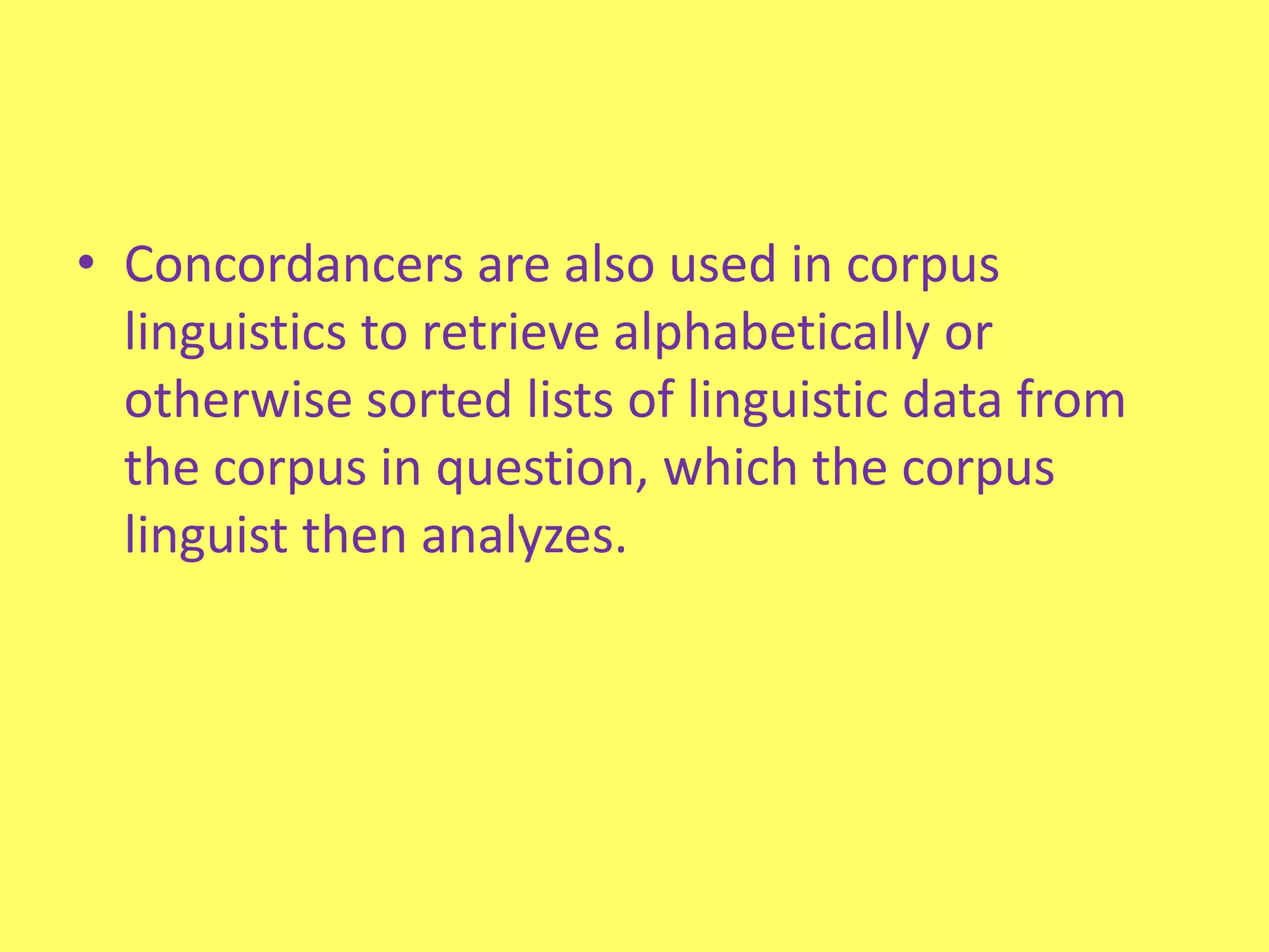 Concordancers are also used in corpus linguistics to retrieve alphabetically or otherwise sorted lists of linguistic data from the corpus in question, which the corpus linguist then analyzes.