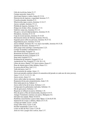 Cáliz de ira divina, Isaías 51.17.
Castigo merecido, Isaías 65.6.
Juicio para buenos y malos, Isaías 65.13-14.
Destrucción de riquezas y seguridad, Jeremías 5.17.
Cosecha arrasada, Jeremías 8.13.
Misericordia sigue a juicio, Jeremías 12.14-17.
Juicios variados, Jeremías 15.1-2.
Pérdida de riquezas, Jeremías 17.3.
Peligro de olvidar a Dios, Jeremías 17.13.
Señal de vasija rota, Jeremías 19.1-13.
Sin gozo y sin actividad productiva, Jeremías 25.10.
Dictadores, Jeremías 25.11-14.
Copa de ira de naciones, Jeremías 25.15-29.
Declaración irónica de libertad, Jeremías 34.8-22.
Segundo juicio sobre rey perverso, Jeremías 36.27-32.
Seguridad de juicio, Jeremías 37.9-10.
Juicio múltiple, Jeremías 44.1-14. Juicio inevitable, Jeremías 44.15-28.
Espada sin descanso, Jeremías 47.6-7.
Dios juzga como enemigo, Lamentaciones 2.2,5.
Castigo sin piedad, Lamentaciones 2.2.
Sin misericordia, Ezequiel 7.4.
Remanente de Israel, Ezequiel 14.22.
Instrumento de juicio, Ezequiel 21.9.
Pena total, Ezequiel 22.31.
Profanación de santuario, Ezequiel 25.1-4.
Asolación de Tiro, Ezequiel 27.1-36; 28.1-19.
Libros de juicio, Daniel 7.10. Juicio certero, Oseas 9.7.
Pena de muerte para el líder idólatra, Oseas 13.1.
Se acerca día de Dios, Joel 2.1-2.
Valle del juicio, Joel 3.2.
Sin revocación de castigo, Amos 1.3.
Juicio por pecado continuo (observe la naturaleza del pecado en cada uno de estos juicios),
Amos 1.3, 6, 9, 11,13; 2.1, 4,6.
Juicio severo, Amos 3.2.
Juicio sobre todas las naciones, Abdías 15.
Respuesta divina ante arrepentimiento, Jonás 3.10.
Dios tardo para la ira, Nahum 1.3.
Juicio sobre la faz de la tierra, Sofonías 1.2-3.
Castigo para los gobernantes malvados, Sofonías 1.8.
Día de gran juicio, Sofonías 1.15.
Riquezas no influyen en juicio, Sofonías 1.18.
Dios de juicio y Dios de misericordia, Zacarías 8.14-15.
Antiguo Testamento concluye con juicio, Malaquías 4.6.
Salvador trae espada, Mateo 10.34-35.
Parábolas concernientes a juicio final, Mateo 13.36-43,47-50.
Separación de ovejas y cabritos, Mateo 25.31-35.
Castigo por dudar, Lucas 1.18-20.
Fuego sobre tierra, Lucas 12.49.
Pecador arrepentido, Lucas 15.10.
Como en días de Noé, Lucas 17.26-30.
Jesús no vino a juzgar sino a salvar, Juan 3.17.
 