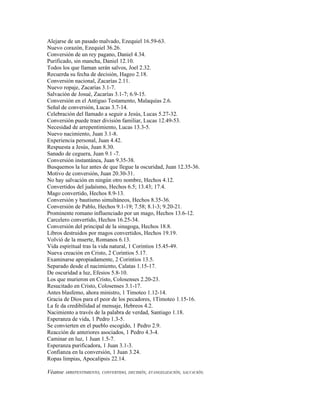 Alejarse de un pasado malvado, Ezequiel 16.59-63.
Nuevo corazón, Ezequiel 36.26.
Conversión de un rey pagano, Daniel 4.34.
Purificado, sin mancha, Daniel 12.10.
Todos los que llaman serán salvos, Joel 2.32.
Recuerda su fecha de decisión, Hageo 2.18.
Conversión nacional, Zacarías 2.11.
Nuevo ropaje, Zacarías 3.1-7.
Salvación de Josué, Zacarías 3.1-7; 6.9-15.
Conversión en el Antiguo Testamento, Malaquías 2.6.
Señal de conversión, Lucas 3.7-14.
Celebración del llamado a seguir a Jesús, Lucas 5.27-32.
Conversión puede traer división familiar, Lucas 12.49-53.
Necesidad de arrepentimiento, Lucas 13.3-5.
Nuevo nacimiento, Juan 3.1-8.
Experiencia personal, Juan 4.42.
Respuesta a Jesús, Juan 8.30.
Sanado de ceguera, Juan 9.1 -7.
Conversión instantánea, Juan 9.35-38.
Busquemos la luz antes de que llegue la oscuridad, Juan 12.35-36.
Motivo de conversión, Juan 20.30-31.
No hay salvación en ningún otro nombre, Hechos 4.12.
Convertidos del judaísmo, Hechos 6.5; 13.43; 17.4.
Mago convertido, Hechos 8.9-13.
Conversión y bautismo simultáneos, Hechos 8.35-36.
Conversión de Pablo, Hechos 9.1-19; 7.58; 8.1-3; 9.20-21.
Prominente romano influenciado por un mago, Hechos 13.6-12.
Carcelero convertido, Hechos 16.25-34.
Conversión del principal de la sinagoga, Hechos 18.8.
Libros destruidos por magos convertidos, Hechos 19.19.
Volvió de la muerte, Romanos 6.13.
Vida espiritual tras la vida natural, 1 Corintios 15.45-49.
Nueva creación en Cristo, 2 Corintios 5.17.
Examinarse apropiadamente, 2 Corintios 13.5.
Separado desde el nacimiento, Calatas 1.15-17.
De oscuridad a luz, Efesios 5.8-10.
Los que murieron en Cristo, Colosenses 2.20-23.
Resucitado en Cristo, Colosenses 3.1-17.
Antes blasfemo, ahora ministro, 1 Timoteo 1.12-14.
Gracia de Dios para el peor de los pecadores, 1Timoteo 1.15-16.
La fe da credibilidad al mensaje, Hebreos 4.2.
Nacimiento a través de la palabra de verdad, Santiago 1.18.
Esperanza de vida, 1 Pedro 1.3-5.
Se convierten en el pueblo escogido, 1 Pedro 2.9.
Reacción de anteriores asociados, 1 Pedro 4.3-4.
Caminar en luz, 1 Juan 1.5-7.
Esperanza purificadora, 1 Juan 3.1-3.
Confianza en la conversión, 1 Juan 3.24.
Ropas limpias, Apocalipsis 22.14.

Véanse ARREPENTIMIENTO, CONVERTIDO, DECISIÓN, EVANGELIZACIÓN, SALVACIÓN.
 