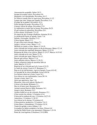 Amonestación aceptable, Salmo 141.5.
Incapaz de aceptar crítica, Proverbios 9.8.
Dispuesto a ser disciplinado, Proverbios 10.17.
En silencio cuando otros se equivocan, Proverbios 11.12.
Lengua que sana, lengua que engaña, Proverbios 15.4.
El poder de la palabra, Proverbios 18.21.
Fieles heridas de amigo, Proverbios 27.6.
Consejo valioso de amigo, Proverbios 27.9.
La reprensión es mejor que la lisonja, Proverbios 28.23.
El que rechaza la reprensión, Proverbios 29.1.
Crítica silente, Eclesiastés 7.21-22.
En espera de que el amigo claudicara, Jeremías 20.10.
La predicación fuerte no agrada, Amos 7.16.
Satanás, el acusador, Zacarías 3.1-2.
Crítica injusta, Mateo 5.11.
El que critica será criticado, Mateo 7.1.
Juzgar y criticar a otros, Mateo 7.1-5.
Mentiras en cuanto a Jesús, Mateo 11.18-19.
Jesús criticado por recoger granos en día de descanso, Mateo 12.1-8.
Jesús criticado por reprender demonios, Mateo 12.22-32.
Respuesta de Jesús a sus críticos, Mateo 21.23-27; Marcos 14.53.62.
Jesús criticado en la cruz, Mateo 27.39.
Jesús criticado por sanar, Marcos 2.6-12.
Buscan qué criticar, Marcos 3.1-6.
Jesús enfrenta críticos, Marcos 11.29-33.
Líderes religiosos tratan de encontrar falta en
Jesús, Marcos 12.13-17.
Regocijo al ser criticado por la fe, Lucas 6.22-23.
Lo malo de criticar, Lucas 6.37; Romanos 2.1.
Paja en el ojo del hermano, viga en el propio, Lucas 6.41-42.
La necedad de la crítica infundada, Lucas 8.49-56.
Los fariseos observan a Jesús, Lucas 14.1.
Los críticos se ven confrontados, Lucas 20.1-8.
Acosan a Jesús, Juan 5.16.
Juicio por apariencia, Juan 7.24.
Disensión, celos en la iglesia, Hechos 6.1.
Criticar a los demás, Romanos 2.1.
Dios es el único juez, Romanos 8.33.
Actitud correcta hacia el débil, Romanos 14.1.
Juzgar a otros, Romanos 14.3.
Ayuda al débil en vez de criticarlo, Romanos 15.1.
Cómo resistir las críticas, 1 Corintios 4.3-4.
Critica de la conducta de otro, 1 Corintios 10.27-33.
Autocrítica, 1 Corintios 11.28-32.
Las críticas no le afectan, 2 Corintios 6.9.
Crítica positiva, productiva, 2 Corintios 7.8-13.
Cartas duras y contundentes, 2 Corintios 10.10.
Tratan de agradar a otros, Gálatas 1.10.
Los padres no deben exasperar a los hijos, Efesios 6.4.
Actitud de Pablo frente a sus oponentes, Filipenses 1.15-18.
Punto de vista legalista, Colosenses 2.16 (LBD).
 