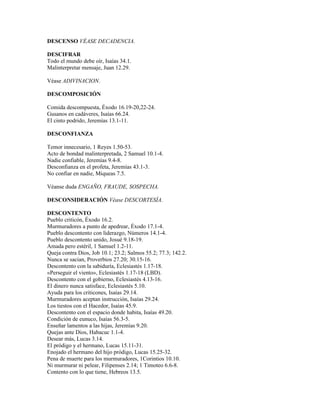DESCENSO VÉASE DECADENCIA.

DESCIFRAR
Todo el mundo debe oír, Isaías 34.1.
Malinterpretar mensaje, Juan 12.29.

Véase ADIVINACION.

DESCOMPOSICIÓN

Comida descompuesta, Éxodo 16.19-20,22-24.
Gusanos en cadáveres, Isaías 66.24.
El cinto podrido, Jeremías 13.1-11.

DESCONFIANZA

Temor innecesario, 1 Reyes 1.50-53.
Acto de bondad malinterpretada, 2 Samuel 10.1-4.
Nadie confiable, Jeremías 9.4-8.
Desconfianza en el profeta, Jeremías 43.1-3.
No confiar en nadie, Miqueas 7.5.

Véanse duda ENGAÑO, FRAUDE, SOSPECHA.

DESCONSIDERACIÓN Véase DESCORTESÍA.

DESCONTENTO
Pueblo criticón, Éxodo 16.2.
Murmuradores a punto de apedrear, Éxodo 17.1-4.
Pueblo descontento con liderazgo, Números 14.1-4.
Pueblo descontento unido, Josué 9.18-19.
Amada pero estéril, 1 Samuel 1.2-11.
Queja contra Dios, Job 10.1; 23.2; Salmos 55.2; 77.3; 142.2.
Nunca se sacian, Proverbios 27.20; 30.15-16.
Descontento con la sabiduría, Eclesiastés 1.17-18.
«Perseguir el viento», Eclesiastés 1.17-18 (LBD).
Descontento con el gobierno, Eclesiastés 4.13-16.
El dinero nunca satisface, Eclesiastés 5.10.
Ayuda para los criticones, Isaías 29.14.
Murmuradores aceptan instrucción, Isaías 29.24.
Los tiestos con el Hacedor, Isaías 45.9.
Descontento con el espacio donde habita, Isaías 49.20.
Condición de eunuco, Isaías 56.3-5.
Enseñar lamentos a las hijas, Jeremías 9.20.
Quejas ante Dios, Habacuc 1.1-4.
Desear más, Lucas 3.14.
El pródigo y el hermano, Lucas 15.11-31.
Enojado el hermano del hijo pródigo, Lucas 15.25-32.
Pena de muerte para los murmuradores, 1Corintios 10.10.
Ni murmurar ni pelear, Filipenses 2.14; 1 Timoteo 6.6-8.
Contento con lo que tiene, Hebreos 13.5.
 