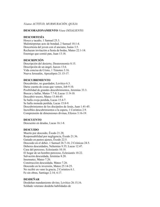 Véanse ACTITUD, MURMURACIÓN, QUEJA.

DESCORAZONAMIENTO Véase DESALIENTO.

DESCORTESÍA
Hosco y tacaño, 1 Samuel 25.3.
Malinterpretan acto de bondad, 2 Samuel 10.1-4.
Descortesía del joven con el anciano, Isaías 3.5.
Rechazan invitación a fiesta de bodas, Mateo 22.1-14.
Enemigo que comió pan, Juan 13.18.

DESCRIPCIÓN
Descripción del desierto, Deuteronomio 8.15.
Descripción de un ángel, Jueces 13.6.
Vida concisa de Cristo, 1 Timoteo 3.16.
Nueva Jerusalén, Apocalipsis 21.15-17.

DESCUBRIMIENTO
Descubridor, no guardador, Levítico 6.3.
Darse cuenta de cosas que vemos, Job 9.10.
Posibilidad de grandes descubrimientos, Jeremías 33.3.
Buscar y hallar, Mateo 7.7-8; Lucas 11.9-10.
Descubrir tesoro, Mateo 13.44-45.
Se halla oveja perdida, Lucas 15.4-7.
Se halla moneda perdida, Lucas 15.8-9.
Descubrimientos de los discípulos de Jesús, Juan 1.41-45.
Increíbles descubrimientos a la espera, 1 Corintios 2.9.
Comprensión de dimensiones divinas, Efesios 3.16-19.

DESCUENTO
Descuento en deudas, Lucas 16.1-8.

DESCUIDO
Muerte por descuido, Éxodo 21.28.
Responsabilidad por negligencia, Éxodo 21.36.
Ganado en pastos ajenos, Éxodo 22.5.
Descuido en el deber, 1 Samuel 26.7-16; 2 Crónicas 24.5.
Deberes descuidados, Nehemías 9.35; Lucas 12.47.
Casa del perezoso, Eclesiastés 10.18.
El hogar de un hombre perezoso, Eclesiastés 10.22.
Salvación descuidada, Jeremías 8.20.
Insensatez, Mateo 7.26.
Construcción descuidada, Mateo 7.26.
Descuido en la inversión, Mateo 25.14-25.
No recibir en vano la gracia, 2 Corintios 6.1.
Fe sin obras, Santiago 2.14; 4.17.

DESDEÑAR
Desdeñan mandamiento divino, Levítico 26.15,16.
Soldado veterano desdeña habilidades de
 