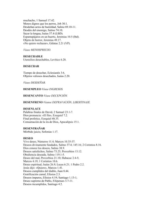 muchacho, 1 Samuel 17.42.
Menos dignos que los perros, Job 30.1.
Desdeñan actos de humildad, Salmo 69.10-11.
Desdén del enemigo, Salmo 74.10.
Sacar la lengua, Isaías 57.4 (LBD).
Espantapájaros en un huerto, Jeremías 10.5 (lbd).
Objeto de horror, Jeremías 49.17.
«No quiero rechazar», Gálatas 2.21 (VP).

Véase MENOSPRECIO.

DESECHADLE
Utensilios desechables, Levítico 6.28.

DESECHAR

Tiempo de desechar, Eclesiastés 3.6.
Objetos valiosos desechados, Isaías 2.20.

Véase DESDEÑAR.

DESEMPLEO Véase INGRESOS.

DESENCANTO Véase DECEPCIÓN.

DESENFRENO Véanse DEPRAVACIÓN, LIBERTINAJE.

DESENLACE
Palabras finales de David, 2 Samuel 23.1-7.
Dios pronuncia: «El fin», Ezequiel 7.2.
Final profetice, Ezequiel 48.35.
Consumación de la ira de Dios, Apocalipsis 15.1.

DESENTRAÑAR
Mórbido juicio, Sofonías 1.17.

DESEO
Vivo deseo, Números 11.4; Marcos 10.35-37.
Deseos divinamente fundados, Salmo 37.4; 145.16; 2 Corintios 8.16.
Dios conoce los deseos, Salmo 38.9.
Deseos satisfechos, Salmo 73.25; Proverbios 13.12.
Obediencia deseada, Salmo 119.1-5.
Deseo del mal, Proverbios 21.10; Habacuc 2.4-5;
Marcos 4.19; 1 Corintios 10.6.
Deseo espiritual, Isaías 26.9; Lucas 6.21; 1 Pedro 2.2.
Jesús dijo: «Quiero», Marcos 1.41.
Deseos cumplidos del diablo, Juan 8.44.
Gratificación camal, Efesios 2.3.
Deseos impuros, Efesios 4.19; Santiago 1.13-1;
Deseo supremo de Pablo, Filipenses 3.7-11.
Deseos incumplidos, Santiago 4.2.
 