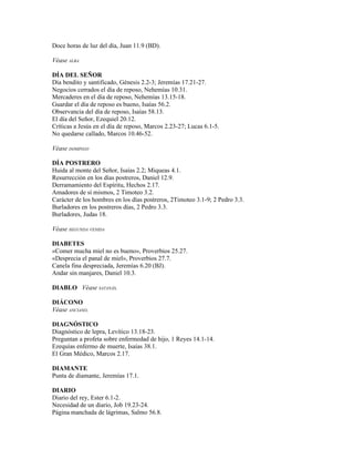 Doce horas de luz del día, Juan 11.9 (BD).

Véase ALBA

DÍA DEL SEÑOR
Día bendito y santificado, Génesis 2.2-3; Jeremías 17.21-27.
Negocios cerrados el día de reposo, Nehemías 10.31.
Mercaderes en el día de reposo, Nehemías 13.15-18.
Guardar el día de reposo es bueno, Isaías 56.2.
Observancia del día de reposo, Isaías 58.13.
El día del Señor, Ezequiel 20.12.
Críticas a Jesús en el día de reposo, Marcos 2.23-27; Lucas 6.1-5.
No quedarse callado, Marcos 10.46-52.

Véase DOMINGO

DÍA POSTRERO
Huida al monte del Señor, Isaías 2.2; Miqueas 4.1.
Resurrección en los días postreros, Daniel 12.9.
Derramamiento del Espíritu, Hechos 2.17.
Amadores de sí mismos, 2 Timoteo 3.2.
Carácter de los hombres en los días postreros, 2Timoteo 3.1-9; 2 Pedro 3.3.
Burladores en los postreros días, 2 Pedro 3.3.
Burladores, Judas 18.

Véase SEGUNDA VENIDA

DIABETES
«Comer mucha miel no es bueno», Proverbios 25.27.
«Desprecia el panal de miel», Proverbios 27.7.
Canela fina despreciada, Jeremías 6.20 (BJ).
Andar sin manjares, Daniel 10.3.

DIABLO Véase SATANÁS.

DIÁCONO
Véase ANCIANO.

DIAGNÓSTICO
Diagnóstico de lepra, Levítico 13.18-23.
Preguntan a profeta sobre enfermedad de hijo, 1 Reyes 14.1-14.
Ezequías enfermo de muerte, Isaías 38.1.
El Gran Médico, Marcos 2.17.

DIAMANTE
Punta de diamante, Jeremías 17.1.

DIARIO
Diario del rey, Ester 6.1-2.
Necesidad de un diario, Job 19.23-24.
Página manchada de lágrimas, Salmo 56.8.
 