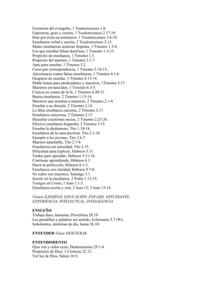 Extensión del evangelio, 1 Tesalonicenses 1.8.
Esperanza, gozo y corona, 1 Tesalonicenses 2.17-19.
Orar por éxito en ministerio, 1 Tesalonicenses 3.8-10.
Enseñanza verbal y escrita, 2 Tesalonicenses 2.15.
Malas enseñanzas acarrean disputas, 1 Timoteo 1.3-4.
Los que enseñan falsas doctrinas, 1 Timoteo 1.3-11.
Propósito de enseñanza, 1 Timoteo 1.5.
Propósito del maestro, 1 Timoteo 2.1-7.
Apto para enseñar, 1 Timoteo 3.2.
Curso por correspondencia, 1 Timoteo 3.14-15.,
Advertencia contra falsas enseñanzas, 1 Timoteo 4.1-6.
Ocuparse de enseñar, 1 Timoteo 4.13-14.
Doble honor para predicadores y maestros, 1Timoteo 5.17.
Maestros envanecidos, 1 Timoteo 6.3-5.
Ciencia en contra de la fe, 1 Timoteo 6.20-21.
Buena enseñanza, 2 Timoteo 1.13-14.
Maestros que enseñan a maestros, 2 Timoteo 2.1-4.
Enseñar a no discutir, 2 Timoteo 2.14.
La falsa enseñanza carcome, 2 Timoteo 2.17.
Enseñanza cancerosa, 2 Timoteo 2.17.
Desechar cuestiones necias, 2 Timoteo 2.23-26.
Efectiva enseñanza hogareña, 2 Timoteo 3.15.
Enseñar lo deshonesto, Tito 1.10-14.
Enseñanza de la sana doctrina, Tito 2.1-10.
Ejemplo a los jóvenes, Tito 2.6-7.
Maestro intachable, Tito 2.7-8.
Enseñanza con autoridad, Tito 2.15.
Dificultad para explicar, Hebreos 5.11.
Tardos para aprender, Hebreos 5.11-14.
Continuar aprendiendo, Hebreos 6.1.
Hacia la perfección, Hebreos 6.1-3.
Enseñanza con claridad, Hebreos 9.7-8.
No todos son maestros, Santiago 3.1.
Insistir en la enseñanza, 2 Pedro 1.12-15.
Testigos en Cristo, 1 Juan 1.1-3.
Enseñanza escrita y oral, 2 Juan 12; 3 Juan 13-14.

Véanse EJEMPLO, EDUCACIÓN, ÉNFASIS, ESTUDIANTE,
EXPERIENCIA, INTELECTUAL, INTELIGENCIA.

ENSUEÑO
Trabajo duro, fantasías, Proverbios 28.19.
Las pesadillas y palabras sin sentido, Eclesiastés 5.7 (W).
Soñolientos, dormitan de día, Isaías 56.10.

ENTENDER Véase DESCIFRAR.

ENTENDIMIENTO
Ojos ven y oídos oyen, Deuteronomio 29.1-4.
Propósitos de Dios, 1 Crónicas 22.12.
Ver luz de Dios, Salmo 36.9.
 