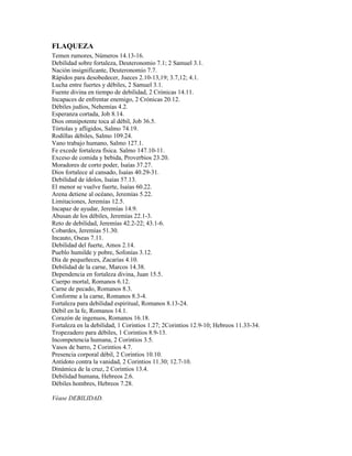 FLAQUEZA
Temen rumores, Números 14.13-16.
Debilidad sobre fortaleza, Deuteronomio 7.1; 2 Samuel 3.1.
Nación insignificante, Deuteronomio 7.7.
Rápidos para desobedecer, Jueces 2.10-13,19; 3.7,12; 4.1.
Lucha entre fuertes y débiles, 2 Samuel 3.1.
Fuente divina en tiempo de debilidad, 2 Crónicas 14.11.
Incapaces de enfrentar enemigo, 2 Crónicas 20.12.
Débiles judíos, Nehemías 4.2.
Esperanza cortada, Job 8.14.
Dios omnipotente toca al débil, Job 36.5.
Tórtolas y afligidos, Salmo 74.19.
Rodillas débiles, Salmo 109.24.
Vano trabajo humano, Salmo 127.1.
Fe excede fortaleza física. Salmo 147.10-11.
Exceso de comida y bebida, Proverbios 23.20.
Moradores de corto poder, Isaías 37.27.
Dios fortalece al cansado, Isaías 40.29-31.
Debilidad de ídolos, Isaías 57.13.
El menor se vuelve fuerte, Isaías 60.22.
Arena detiene al océano, Jeremías 5.22.
Limitaciones, Jeremías 12.5.
Incapaz de ayudar, Jeremías 14.9.
Abusan de los débiles, Jeremías 22.1-3.
Reto de debilidad, Jeremías 42.2-22; 43.1-6.
Cobardes, Jeremías 51.30.
Incauto, Oseas 7.11.
Debilidad del fuerte, Amos 2.14.
Pueblo humilde y pobre, Sofonías 3.12.
Día de pequeñeces, Zacarías 4.10.
Debilidad de la carne, Marcos 14.38.
Dependencia en fortaleza divina, Juan 15.5.
Cuerpo mortal, Romanos 6.12.
Carne de pecado, Romanos 8.3.
Conforme a la carne, Romanos 8.3-4.
Fortaleza para debilidad espiritual, Romanos 8.13-24.
Débil en la fe, Romanos 14.1.
Corazón de ingenuos, Romanos 16.18.
Fortaleza en la debilidad, 1 Corintios 1.27; 2Corintios 12.9-10; Hebreos 11.33-34.
Tropezadero para débiles, 1 Corintios 8.9-13.
Incompetencia humana, 2 Corintios 3.5.
Vasos de barro, 2 Corintios 4.7.
Presencia corporal débil, 2 Corintios 10.10.
Antídoto contra la vanidad, 2 Corintios 11.30; 12.7-10.
Dinámica de la cruz, 2 Corintios 13.4.
Debilidad humana, Hebreos 2.6.
Débiles hombres, Hebreos 7.28.

Véase DEBILIDAD.
 