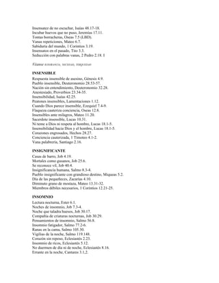 Insensatez de no escuchar, Isaías 48.17-18.
Incubar huevos que no puso, Jeremías 17.11.
Tontas borracheras, Oseas 7.5 (LBD).
Vanas repeticiones, Mateo 6.7.
Sabiduría del mundo, 1 Corintios 3.19.
Insensatos en el pasado, Tito 3.3.
Seducción con palabras vanas, 2 Pedro 2.18. I

Véanse IGNORANCIA, NECEDAD, TERQUEDAD

INSENSIBLE
Respuesta insensible de asesino, Génesis 4.9.
Pueblo insensible, Deuteronomio 28.53-57.
Nación sin entendimiento, Deuteronomio 32.28.
Anestesiado, Proverbios 23.34-35.
Insensibilidad, Isaías 42.25.
Peatones insensibles, Lamentaciones 1.12.
Cuando Dios parece insensible, Ezequiel 7.4-9.
Flaqueza cauteriza conciencia, Oseas 12.8.
Insensibles ante milagros, Mateo 11.20.
Sacerdote insensible, Lucas 10.31.
Ni teme a Dios ni respeta al hombre, Lucas 18.1-5.
Insensibilidad hacia Dios y el hombre, Lucas 18.1-5.
Corazones engrosados, Hechos 28.27.
Conciencia cauterizada, 1 Timoteo 4.1-2.
Vana palabrería, Santiago 2.16.

INSIGNIFICANTE
Casas de barro, Job 4.19.
Mortales como gusanos, Job 25.6.
Se reconoce vil, Job 40.4.
Insignificancia humana, Salmo 8.3-4.
Pueblo insignificante con grandioso destino, Miqueas 5.2.
Día de las pequeñeces, Zacarías 4.10.
Diminuto grano de mostaza, Mateo 13.31-32.
Miembros débiles necesarios, 1 Corintios 12.21-25.

INSOMNIO
Lectura nocturna, Ester 6.1.
Noches de insomnio, Job 7.3-4.
Noche que taladra huesos, Job 30.17.
Compañía de criaturas nocturnas, Job 30.29.
Pensamientos de insomnio, Salmo 56.8.
Insomnio fatigador, Salmo 77.2-6.
Ranas en la cama, Salmo 105.30.
Vigilias de la noche, Salmo 119.148.
Corazón sin reposo, Eclesiastés 2.23.
Insomnio de ricos, Eclesiastés 5.12.
No duermen de día ni de noche, Eclesiastés 8.16.
Errante en la noche, Cantares 3.1,2.
 