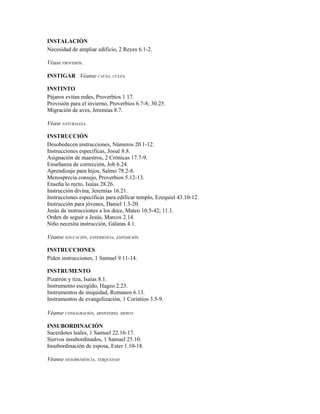 INSTALACIÓN
Necesidad de ampliar edificio, 2 Reyes 6.1-2.

Véase PROVISIÓN.

INSTIGAR Véanse CAUSA, CULPA.

INSTINTO
Pájaros evitan redes, Proverbios 1.17.
Provisión para el invierno, Proverbios 6.7-8; 30.25.
Migración de aves, Jeremías 8.7.

Véase NATURALEZA.

INSTRUCCIÓN
Desobedecen instrucciones, Números 20.1-12.
Instrucciones específicas, Josué 8.8.
Asignación de maestros, 2 Crónicas 17.7-9.
Enseñanza de corrección, Job 6.24.
Aprendizaje para hijos, Salmo 78.2-8.
Menosprecia consejo, Proverbios 5.12-13.
Enseña lo recto, Isaías 28.26.
Instrucción divina, Jeremías 16.21.
Instrucciones específicas para edificar templo, Ezequiel 43.10-12.
Instrucción para jóvenes, Daniel 1.3-20.
Jesús da instrucciones a los doce, Mateo 10.5-42; 11.1.
Orden de seguir a Jesús, Marcos 2.14.
Niño necesita instrucción, Gálatas 4.1.

Véanse EDUCACIÓN, EXPERIENCIA, EXPOSICIÓN.

INSTRUCCIONES
Piden instrucciones, 1 Samuel 9.11-14.

INSTRUMENTO
Pizarrón y tiza, Isaías 8.1.
Instrumento escogido, Hageo 2.23.
Instrumentos de iniquidad, Romanos 6.13.
Instrumentos de evangelización, 1 Corintios 3.5-9.

Véanse CONSAGRACIÓN, MINISTERIO, SIERVO

INSUBORDINACIÓN
Sacerdotes leales, 1 Samuel 22.16-17.
Siervos insubordinados, 1 Samuel 25.10.
Insubordinación de esposa, Ester 1.10-18.

Véanse DESOBEDIENCIA, TERQUEDAD
 