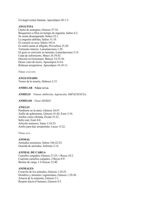 Un ángel contra Satanás, Apocalipsis 20.1-3.

ANGUSTIA
Llanto de amargura, Génesis 27.34.
Busquemos a Dios en tiempo de angustia, Salmo 6.2.
Se siente desamparado, Salmo 22.1.
La angustia debilita, Salmo 31.10.
El corazón se seca, Salmo 102.4.
Es inútil cantar al afligido, Proverbios 25.20.
Tormento interior, Lamentaciones 1.20.
El gozo se convierte en lamento, Lamentaciones 5.15.
Copa de sufrimiento, Mateo 26.39,42.
Oración en Getsemaní, Marcos 14.35-36.
Deseo vano de morir, Apocalipsis 9.4-6.
Rehúsan arrepentirse, Apocalipsis 16.10-11.

Véase AFLICCIÓN.

ANGUSTIADO
Temor de la muerte, Hebreos 2.15.

ANHELAR Véase SOÑAR.

ANHELO        Véanse Ambición, Aspiración, IMPACIENCIA.

ANHELOS Véase DESEO.

ANILLO
Pendiente en la nariz, Génesis 24.47.
Anillo de gobernante, Génesis 41.42; Ester 3.10.
Anillos como ofrenda, Éxodo 35.22.
Sello real, Ester 8.8.
Artículo suntuoso, Isaías 3.18-23.
Anillo para hijo arrepentido, Lucas 15.22.

Véase JOYA.

ANIMAL
Animales nocturnos, Salmo 104.22-23.
Guarida de animales, Sofonías 2.14.

ANIMAL DE CARGA
Camellos cargados, Génesis 37.25; 1 Reyes 10.2.
Cuarenta camellos cargados, 2 Reyes 8.9.
Bestias de carga, 1 Crónicas 12.40.

ANIMALES
Creación de los animales, Génesis 1.24-25.
Hombres y animales vegetarianos, Génesis 1.29-30.
Astucia de la serpiente, Génesis 3.1.
Respeto hacia el humano, Génesis 9.2.
 
