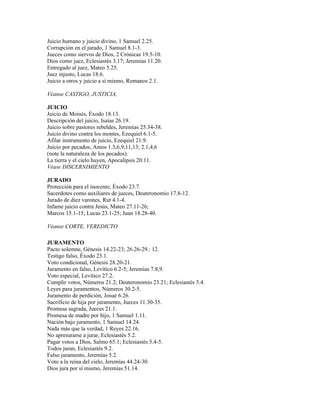 Juicio humano y juicio divino, 1 Samuel 2.25.
Corrupción en el jurado, 1 Samuel 8.1-3.
Jueces como siervos de Dios, 2 Crónicas 19.5-10.
Dios como juez, Eclesiastés 3.17; Jeremías 11.20.
Entregado al juez, Mateo 5.25.
Juez injusto, Lucas 18.6.
Juicio a otros y juicio a sí mismo, Romanos 2.1.

Véanse CASTIGO, JUSTICIA,

JUICIO
Juicio de Moisés, Éxodo 18.13.
Descripción del juicio, Isaías 26.19.
Juicio sobre pastores rebeldes, Jeremías 25.34-38.
Juicio divino contra los montes, Ezequiel 6.1-5.
Afilar instrumento de juicio, Ezequiel 21.9.
Juicio por pecados, Amos 1.3,6,9,11,13; 2.1,4,6
(note la naturaleza de los pecados).
La tierra y el cielo huyen, Apocalipsis 20.11.
Véase DISCERNIMIENTO

JURADO
Protección para el inocente, Éxodo 23.7.
Sacerdotes como auxiliares de jueces, Deuteronomio 17.8-12.
Jurado de diez varones, Rut 4.1-4.
Infame juicio contra Jesús, Mateo 27.11-26;
Marcos 15.1-15; Lucas 23.1-25; Juan 18.28-40.

Véanse CORTE, VEREDICTO

JURAMENTO
Pacto solemne, Génesis 14.22-23; 26.26-29.: 12.
Testigo falso, Éxodo 23.1.
Voto condicional, Génesis 28.20-21.
Juramento en falso, Levítico 6.2-5; Jeremías 7.8,9.
Voto especial, Levítico 27.2.
Cumplir votos, Números 21.2; Deuteronomio 23.21; Eclesiastés 5.4.
Leyes para juramentos, Números 30.2-5.
Juramento de perdición, Josué 6.26.
Sacrificio de hija por juramento, Jueces 11.30-35.
Promesa sagrada, Jueces 21.1.
Promesa de madre por hijo, 1 Samuel 1.11.
Nación bajo juramento, 1 Samuel 14.24.
Nada más que la verdad, 1 Reyes 22.16.
No apresurarse a jurar, Eclesiastés 5.2.
Pagar votos a Dios, Salmo 65.1; Eclesiastés 5.4-5.
Todos juran, Eclesiastés 9.2.
Falso juramento, Jeremías 5.2.
Voto a la reina del cielo, Jeremías 44.24-30.
Dios jura por sí mismo, Jeremías 51.14.
 