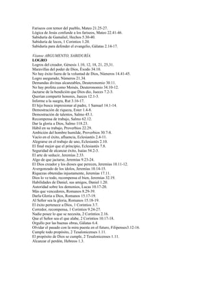 Fariseos con temor del pueblo, Mateo 21.25-27.
Lógica de Jesús confunde a los fariseos, Mateo 22.41-46.
Sabiduría de Gamaliel, Hechos 5.30-40.
Sabiduría de locos, 1 Corintios 1.20.
Sabiduría para defender el evangelio, Gálatas 2.14-17.

Véanse ARGUMENTO, SABIDURÍA.
LOGRO
Logros del creador, Génesis 1.10, 12, 18, 21, 25,31.
Maravillas del poder de Dios, Éxodo 34.10.
No hay éxito fuera de la voluntad de Dios, Números 14.41-45.
Logro asegurado, Números 21.34.
Demandas divinas alcanzables, Deuteronomio 30.11.
No hay profeta como Moisés, Deuteronomio 34.10-12.
Jactarse de la bendición que Dios dio, Jueces 7.2-3.
Querían compartir honores, Jueces 12.1-3.
Informe a la suegra, Rut 3.16-17.
El hijo busca impresionar al padre, 1 Samuel 14.1-14.
Demostración de riqueza, Ester 1.4-8.
Demostración de talentos, Salmo 45.1.
Recompensa de trabajo, Salmo 62.12.
Dar la gloria a Dios, Salmo 118.23.
Hábil en su trabajo, Proverbios 22.29.
Ambición del hombre humilde, Proverbios 30.7-8.
Vacío en el éxito, afluencia, Eclesiastés 2.4-11.
Alegrarse en el trabajo de uno, Eclesiastés 2.10.
El final mejor que el principio, Eclesiastés 7.8.
Seguridad de alcanzar éxito, Isaías 54.2-3.
El arte de seducir, Jeremías 2.33.
Algo de que jactarse, Jeremías 9.23-24.
El Dios creador y los dioses que perecen, Jeremías 10.11-12.
Avergonzado de los ídolos, Jeremías 10.14-15.
Riquezas obtenidas injustamente, Jeremías 17.11.
Dios lo ve todo, recompensa el bien, Jeremías 32.19.
Habilidades de Daniel, sus amigos, Daniel 1.20.
Autoridad sobre los demonios, Lucas 10.17-20.
Más que vencedores, Romanos 8.29-39.
Darla Gloria a Dios, Romanos 15.17-19.
Al Señor sea la gloria, Romanos 15.18-19.
El éxito pertenece a Dios, 1 Corintios 3.7.
Corredor, recompensa, 1 Corintios 9.24-27.
Nadie posee lo que se necesita, 2 Corintios 2.16.
Que el Señor sea el que alabe, 2 Corintios 10.17-18.
Orgullo por las buenas obras, Gálatas 6.4.
Olvidar el pasado con la mira puesta en el futuro, Filipenses3.12-16.
Cumple todo propósito, 2 Tesalonicenses 1.11.
El propósito de Dios se cumple, 2 Tesalonicenses 1.11.
Alcanzar el perdón, Hebreos 1.3.
 