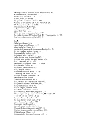 Duelo por un mes, Números 20.29, Deuteronomio 34.8.
Cabeza rasurada, Deuteronomio 14.1-2.
Unidos en el dolor, Rut 1.1-9.
Llanto, ayuno, 2 Samuel 1.12.
Rasgarse las vestiduras, 2 Samuel 3.31.
Cambio de arpa en luto, Job 30.31; Mateo 9.23-24.
Duelo organizado, Amos 5.16-17.
Música de duelo, Mateo 9.23.
Aflicción maternal, Lucas 7.12.
Jesús lloró, Juan 11.35.
Dolor por la persona amada, Hechos 9.39.
La verdad consuela, 1 Corintios 15.12-20; 1Tesalonicenses 4.13-18.
Lágrimas enjugadas, Apocalipsis 21.3-4.

LUZ
Sol y luna, Génesis 1.16.
Antorcha de fuego, Génesis 15.17.
Oscuridad y luz, Éxodo 20.21.
Aceite de olivas que arde eternamente, Levítico 24.1-3.
La fuerza del sol naciente, Jueces 5.31.
Lámpara de los impíos, Job 21.17.
Rebeldes a la luz, Job 24.13,16.
A las tinieblas pone término, Job 28.3.
Luz que emite palabra, Job 38.7; Salmo 19.2-4.
Luz y oscuridad, Job 38.19-20.
Dios es luz y salvación, Salmo 27.1; Juan 8.12.
Luz revela luz, Salmo 36.9.
Resplandor divino, Salmo 50.2.
Luz y alegría, Salmo 97.11.
Lámpara y lumbrera, Salmo 119.105.
Tinieblas y luz, Salmo 139.12.
Luz que se alegra, Proverbios 13.9.
De tinieblas a luz, Isaías 9.2.
Abundancia de luz, Isaías 30.26.
Luz, tinieblas, paz y adversidad, Isaías 45.7.
Luz para las naciones, Isaías 49.6; 60.3.
Luz perpetua, Isaías 60.19-20.
Luz de lámpara, Jeremías 25.10.
Escudriñar con linterna, Sofonías 1.12.
Luz del mundo, Mateo 5.14; Filipenses 2.15.
Vírgenes prudentes y vírgenes insensatas, Mateo 25.1-13.
Todo sale a la luz, Marcos 4.21-22.
La luz de los hombres, Juan 1.4.
El malo aborrece la luz, Juan 3.20-21.
Antorcha que alumbra, Juan 5.35.
Luz para el mundo, Juan 7.4.
Jesús, la luz del mundo, Juan 8.12.
Caminar de día, no de noche, Juan 11.9-10.
Muchas lámparas en el aposento, Hechos 20.8.
Cristo alumbra, Efesios 5.14.
Librados de las tinieblas, Colosenses 1.13-14.
 