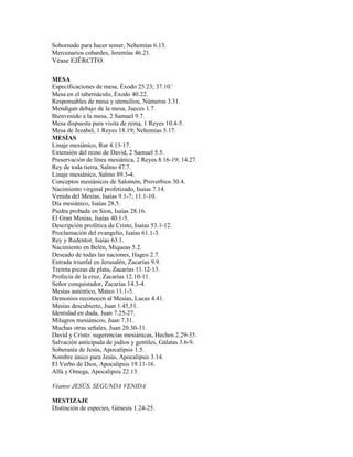 Sobornado para hacer temer, Nehemías 6.13.
Mercenarios cobardes, Jeremías 46.21.
Véase EJÉRCITO.

MESA
Especificaciones de mesa, Éxodo 25.23; 37.10.'
Mesa en el tabernáculo, Éxodo 40.22.
Responsables de mesa y utensilios, Números 3.31.
Mendigan debajo de la mesa, Jueces 1.7.
Bienvenido a la mesa, 2 Samuel 9.7.
Mesa dispuesta para visita de reina, 1 Reyes 10.4-5.
Mesa de Jezabel, 1 Reyes 18.19; Nehemías 5.17.
MESÍAS
Linaje mesiánico, Rut 4.13-17.
Extensión del reino de David, 2 Samuel 5.5.
Preservación de línea mesiánica, 2 Reyes 8.16-19; 14.27.
Rey de toda tierra, Salmo 47.7.
Linaje mesiánico, Salmo 89.3-4.
Conceptos mesiánicos de Salomón, Proverbios 30.4.
Nacimiento virginal profetizado, Isaías 7.14.
Venida del Mesías, Isaías 9.1-7; 11.1-10.
Día mesiánico, Isaías 28.5.
Piedra probada en Sion, Isaías 28.16.
El Gran Mesías, Isaías 40.1-5.
Descripción profética de Cristo, Isaías 53.1-12.
Proclamación del evangelio, Isaías 61.1-3.
Rey y Redentor, Isaías 63.1.
Nacimiento en Belén, Miqueas 5.2.
Deseado de todas las naciones, Hageo 2.7.
Entrada triunfal en Jerusalén, Zacarías 9.9.
Treinta piezas de plata, Zacarías 11.12-13.
Profecía de la cruz, Zacarías 12.10-11.
Señor conquistador, Zacarías 14.3-4.
Mesías auténtico, Mateo 11.1-5.
Demonios reconocen al Mesías, Lucas 4.41.
Mesías descubierto, Juan 1.45,51.
Identidad en duda, Juan 7.25-27.
Milagros mesiánicos, Juan 7.31.
Muchas otras señales, Juan 20.30-31.
David y Cristo: sugerencias mesiánicas, Hechos 2.29-35.
Salvación anticipada de judíos y gentiles, Gálatas 3.6-9.
Soberanía de Jesús, Apocalipsis 1.5.
Nombre único para Jesús, Apocalipsis 3.14.
El Verbo de Dios, Apocalipsis 19.11-16.
Alfa y Omega, Apocalipsis 22.13.

Véanse JESÚS, SEGUNDA VENIDA

MESTIZAJE
Distinción de especies, Génesis 1.24-25.
 