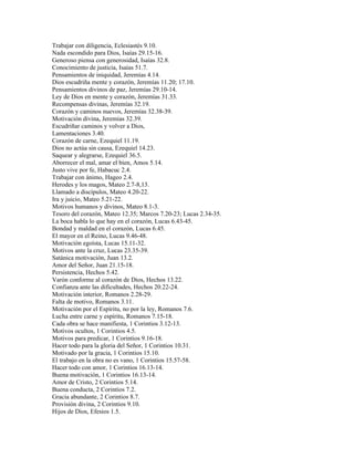 Trabajar con diligencia, Eclesiastés 9.10.
Nada escondido para Dios, Isaías 29.15-16.
Generoso piensa con generosidad, Isaías 32.8.
Conocimiento de justicia, Isaías 51.7.
Pensamientos de iniquidad, Jeremías 4.14.
Dios escudriña mente y corazón, Jeremías 11.20; 17.10.
Pensamientos divinos de paz, Jeremías 29.10-14.
Ley de Dios en mente y corazón, Jeremías 31.33.
Recompensas divinas, Jeremías 32.19.
Corazón y caminos nuevos, Jeremías 32.38-39.
Motivación divina, Jeremías 32.39.
Escudriñar caminos y volver a Dios,
Lamentaciones 3.40.
Corazón de carne, Ezequiel 11.19.
Dios no actúa sin causa, Ezequiel 14.23.
Saquear y alegrarse, Ezequiel 36.5.
Aborrecer el mal, amar el bien, Amos 5.14.
Justo vive por fe, Habacuc 2.4.
Trabajar con ánimo, Hageo 2.4.
Herodes y los magos, Mateo 2.7-8,13.
Llamado a discípulos, Mateo 4.20-22.
Ira y juicio, Mateo 5.21-22.
Motivos humanos y divinos, Mateo 8.1-3.
Tesoro del corazón, Mateo 12.35; Marcos 7.20-23; Lucas 2.34-35.
La boca habla lo que hay en el corazón, Lucas 6.43-45.
Bondad y maldad en el corazón, Lucas 6.45.
El mayor en el Reino, Lucas 9.46-48.
Motivación egoísta, Lucas 15.11-32.
Motivos ante la cruz, Lucas 23.35-39.
Satánica motivación, Juan 13.2.
Amor del Señor, Juan 21.15-18.
Persistencia, Hechos 5.42.
Varón conforme al corazón de Dios, Hechos 13.22.
Confianza ante las dificultades, Hechos 20.22-24.
Motivación interior, Romanos 2.28-29.
Falta de motivo, Romanos 3.11.
Motivación por el Espíritu, no por la ley, Romanos 7.6.
Lucha entre carne y espíritu, Romanos 7.15-18.
Cada obra se hace manifiesta, 1 Corintios 3.12-13.
Motivos ocultos, 1 Corintios 4.5.
Motivos para predicar, 1 Corintios 9.16-18.
Hacer todo para la gloria del Señor, 1 Corintios 10.31.
Motivado por la gracia, 1 Corintios 15.10.
El trabajo en la obra no es vano, 1 Corintios 15.57-58.
Hacer todo con amor, 1 Corintios 16.13-14.
Buena motivación, 1 Corintios 16.13-14.
Amor de Cristo, 2 Corintios 5.14.
Buena conducta, 2 Corintios 7.2.
Gracia abundante, 2 Corintios 8.7.
Provisión divina, 2 Corintios 9.10.
Hijos de Dios, Efesios 1.5.
 