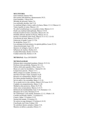 MULTITUDES
Gran multitud, Génesis 50.9.
Dios puede individualizar, Deuteronomio 29.21.
Gran asamblea, 1 Reyes 8.65.
Miríadas de personas, Salmo 3.6.
Las multitudes deciden, Joel 3.14.
La multitud obligó a Jesús a subir a la barca, Mateo 13.1-2; Marcos 4.1.
Toda el pueblo se reúne, Marcos 1.33.
No cabe la multitud que va a escuchar a Jesús, Marcos 2.1-5.
Eludir una multitud indisciplinada, Marcos 3.9-10.
Entrada triunfal de Jesús a Jerusalén, Marcos II.1-10.
Probable alboroto durante la Pascua, Marcos 14.1-2.
Incitan a la multitud contra Jesús, Marcos 15.11-15; 11.8-10.
Crucifixión de Jesús, Marcos 15.21-32.
Entran por el tejado, Lucas 5.17-26.
Se atropellan, Lucas 12.1.
Los enemigos de Jesús temen a la opinión pública, Lucas 22.3-6.
Atracción principal, Juan 3.29.
Quieren ver milagros, Juan 6.2, 26-27.
Influencia de muchos, Hechos 4.21.
Ciudad alborotada, Hechos 19.23-41.
Ciudad conmovida, Hechos 21.30.

MUNDANAL Véase DIVERSIÓN.

MUNDANALIDAD
Rehúsan dejar comunidad mundana, Génesis 19.15-16.
Prefieren tierra prohibida, Números 32.1-12.
Fabrica ídolo para agradar a Dios, Jueces 17.3.
Desea ser como los incrédulos, 1 Samuel 8.1-22.
Compromiso parcial, 1 Reyes 3.3. I
Malos amigos no ayudan, Jeremías 2.37.
Sacrificio de hijos e hijas, Ezequiel 16.20.
Resuelve no contaminarse, Daniel 1.8-20.
Por ídolos pierden bendición, Oseas 9.10.
Sal sin sabor y luz escondida, Mateo 5.13-16.
No se puede servir a dos señores, Mateo 6.24; Lucas 16.13.
Ciudades sin arrepentimiento, Mateo 11.20.
Maldad en días postreros, Mateo 24.37-38.
Jesús come con pecadores, Marcos 2.15-17.
Definición de mundanalidad, Juan 17.25; Romanos 1.21.
Designios de la carne, Romanos 8.5-8.
No conformarse a este mundo, Romanos 12.1-2; 1Pedro 1.14.
Comida sacrificada a ídolos, 1 Corintios 8.1.
Comer y beber, 1 Corintios 15.32.
Normas del mundo, 2 Corintios 2.2.
No unirse en yugo desigual, 2 Corintios 6.14-18.
Crucificado con Cristo, Calatas 2.20.
No satisfacer deseos carnales, Calatas 5.16.
Muertos en delitos y pecados, Efesios 2.1.
 