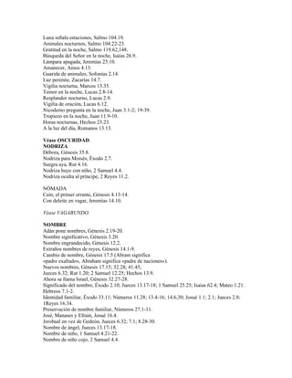 Luna señala estaciones, Salmo 104.19.
Animales nocturnos, Salmo 104.22-23.
Gratitud en la noche, Salmo 119.62,148.
Búsqueda del Señor en la noche, Isaías 26.9.
Lámpara apagada, Jeremías 25.10.
Amanecer, Amos 4.13.
Guarida de animales, Sofonías 2.14.
Luz perenne, Zacarías 14.7.
Vigilia nocturna, Marcos 13.35.
Temor en la noche, Lucas 2.8-14.
Resplandor nocturno, Lucas 2.9.
Vigilia de oración, Lucas 6.12.
Nicodemo pregunta en la noche, Juan 3.1-2; 19-39.
Tropiezo en la noche, Juan 11.9-10.
Horas nocturnas, Hechos 23.23.
A la luz del día, Romanos 13.13.

Véase OSCURIDAD.
NODRIZA
Débora, Génesis 35.8.
Nodriza para Moisés, Éxodo 2.7.
Suegra aya, Rut 4.16.
Nodriza huye con niño, 2 Samuel 4.4.
Nodriza oculta al príncipe, 2 Reyes 11.2.

NÓMADA
Caín, el primer errante, Génesis 4.13-14.
Con deleite en vagar, Jeremías 14.10.

Véase VAGABUNDO.

NOMBRE
Adán pone nombres, Génesis 2.19-20.
Nombre significativo, Génesis 3.20.
Nombre engrandecido, Génesis 12.2.
Extraños nombres de reyes, Génesis 14.1-9.
Cambio de nombre, Génesis 17.5 (Abram significa
«padre exaltado», Abraham significa «padre de naciones»).
Nuevos nombres, Génesis 17.15; 32.28; 41.45;
Jueces 6.32; Rut 1.20; 2 Samuel 12.25; Hechos 13.9.
Ahora se llama Israel, Génesis 32.27-28.
Significado del nombre, Éxodo 2.10; Jueces 13.17-18; 1 Samuel 25.25; Isaías 62.4; Mateo 1.21.
Hebreos 7.1-2.
Identidad familiar, Éxodo 33.11; Números 11.28; 13.4-16; 14.6,30; Josué 1.1; 2.1; Jueces 2.8;
1Reyes 16.34.
Preservación de nombre familiar, Números 27.1-11.
José, Manases y Efraín, Josué 16.4.
Jerobaal en vez de Gedeón, Jueces 6.32; 7.1; 8.28-30.
Nombre de ángel, Jueces 13.17-18.
Nombre de niño, 1 Samuel 4.21-22.
Nombre de niño cojo, 2 Samuel 4.4.
 
