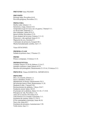 PREVENIR Véase PELIGRO

PREVISIÓN
Hormiga sabia, Proverbios 6.6-8.
Previsión peligrosa, Proverbios 23.3.

PRIMAVERA
Hierba verde, Génesis 1.11.
Sementera y siega, Génesis 8.22.
Temporada en que los reyes van a la guerra, 2 Samuel 11.1.
Un día de abril, Nehemías 2.1.
Dios trabajador, Salmo 65.9-13.
Brota la hierba, Proverbios 27.25.
Flores después del invierno, Cantares 2.11-12.
Primavera y vida espiritual, Isaías 61.11.
Migración de aves, Jeremías 8.7.
A principios de primavera, Ezequiel 40.1.
Mucha humedad pudre semillas, Joel 1.17.

Véase ESTACIONES.

PRIMERA CLASE
Soldado de primera clase, 2 Timoteo 2.3.

PRIMO
Primos se despojan, 2 Crónicas 11.18.

PRIMOGENITURA
Vendida, Génesis 25.29-34; Hebreos 12.16-17.
Sentados conforme a edad, Génesis 43.33.
Derechos del primogénito, Deuteronomio 21.15-16; 2 Crónicas 21.3.

PRINCIPAL Véanse ELEMENTAL, IMPORTANCIA.

PRINCIPIO
Dios y la creación, Génesis 1.1.
Nuevo calendario, Éxodo 12.2.
Mandamiento al alcance, Deuteronomio 30.11.
Del principio hasta el final, Deuteronomio 31.24.
Despunta el alba, 1 Samuel 9.26.
Reconocimiento de sabiduría, 1 Reyes 10.6-7.
Fundación inicial, Salmo 102.25.
El principio de la sabiduría, Salmo 111.10; 1.7; 9.10.
Principios de vida, Proverbios 1.1-6.
Antes de la creación, Proverbios 8.23.
Todo hermoso en su tiempo, Eclesiastés 3.11.
Enseñanza de caminos, Isaías 2.3; 54.13.
El fin contemplado al principio, Isaías 46.10.
Nuevo día, Isaías 60.1.
Enseñanza de principios, Lamentaciones 3.30.
Verbo eterno, Juan 1.1.
 