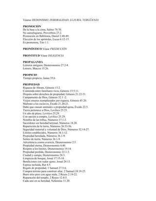 Véanse HEDONISMO, INMORALIDAD, LUJURIA, VERGÜENZA

PROMOCIÓN
De la base a la cima, Salmo 78.70.
No autoelogiarse, Proverbios 27.2.
Promoción en Babilonia, Daniel 2.48-49.
Elección de los apóstoles, Lucas 6.12-15.
Fe promotora, Tito 1.1.

PRONÓSTICO Véase PREDICCIÓN

PRONTITUD Véase DILIGENCIA

PROPAGANDA
Letreros antiguos, Deuteronomio 27.2-8.
Letrero, Marcos 15.26.

PROPICIO
Tiempo propicio, Isaías 55.6.

PROPIEDAD
Riqueza de Abram, Génesis 13.2.
Contienda entre familiares ricos, Génesis 13.5-11.
Disputa sobre derechos de propiedad, Génesis 21.22-31.
Campamento de Dios, Génesis 32.1 -2.
Viejos enseres reemplazados por riqueza, Génesis 45.20.
Maltrato a los esclavos, Éxodo 21.20-21.
Daño que causan animales a propiedad ajena, Éxodo 22.5.
Tierra pertenece a Dios, Levítico 25.23.
Un año de plazo, Levítico 25.29.
Con opción a compra, Levítico 25.29.
Nombre de las tribus, Números 17.1-2.
Sacerdotes sin heredad terrenal, Números 18.20.
Repartición de la tierra, Números 26.53-56.
Seguridad material y voluntad de Dios, Números 32.14-27.
Límites establecidos, Números 34.1-12.
Propiedad heredada, Números 36.1-9.
Sorteo de tierra, Números 36.1-9.
Advertencia contra avaricia, Deuteronomio 2.5.
Propiedad eterna, Deuteronomio 4.40.
Respeto a los límites, Deuteronomio 19.14.
Propiedad perdida, Deuteronomio 22.1-3.
Ciudad y campo, Deuteronomio 28.3.
Limpieza de bosque, Josué 17.15-18.
Bendiciones con sudor ajeno, Josué 24.13.
Esposa incluida, Rut 4.5.
Regalo de propiedad, 1 Samuel 27.5-6.
Compra terreno para construir altar, 2 Samuel 24.18-25.
Buen sitio pero con agua mala, 2 Reyes 2.19-22.
Reparación del templo, 2 Reyes 12.4-5.
Cada uno en su heredad, Nehemías 11.20.
 