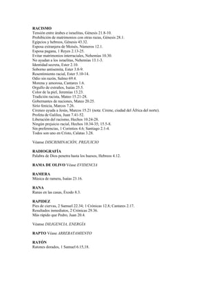 RACISMO
Tensión entre árabes e israelitas, Génesis 21.8-10.
Prohibición de matrimonios con otras razas, Génesis 28.1.
Egipcios y hebreos, Génesis 43.32.
Esposa extranjera de Moisés, Números 12.1.
Esposa pagana, 1 Reyes 2.13-25.
Evitar matrimonios interraciales, Nehemías 10.30.
No ayudan a los israelitas, Nehemías 13.1-3.
Identidad secreta, Ester 2.10.
Soborno antisemita, Ester 3.8-9.
Resentimiento racial, Ester 5.10-14.
Odio sin razón, Salmo 69.4.
Morena y amorosa, Cantares 1.6.
Orgullo de extraños, Isaías 25.5.
Color de la piel, Jeremías 13.23.
Tradición racista, Mateo 15.21-28.
Gobernantes de naciones, Mateo 20.25.
Sirio fenicia, Marcos 7.26.
Cireneo ayuda a Jesús, Marcos 15.21 (nota: Cirene, ciudad del África del norte).
Profeta de Galilea, Juan 7.41-52.
Liberación del racismo, Hechos 10.24-28.
Ningún prejuicio racial, Hechos 10.34-35; 15.5-8.
Sin preferencias, 1 Corintios 4.6; Santiago 2.1-4.
Todos son uno en Cristo, Calatas 3.28.

Véanse DISCRIMINACIÓN, PREJUICIO

RADIOGRAFÍA
Palabra de Dios penetra hasta los huesos, Hebreos 4.12.

RAMA DE OLIVO Véase EVIDENCIA

RAMERA
Música de ramera, Isaías 23.16.

RANA
Ranas en las casas, Éxodo 8.3.

RAPIDEZ
Pies de ciervas, 2 Samuel 22.34; 1 Crónicas 12.8; Cantares 2.17.
Resultados inmediatos, 2 Crónicas 29.36.
Más rápido que Pedro, Juan 20.4.

Véanse DILIGENCIA, ENERGÍA

RAPTO Véase ARREBATAMIENTO

RATÓN
Ratones dorados, 1 Samuel 6.15,18.
 